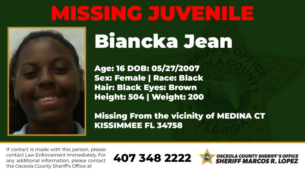 MISSING JUVENILE - Biancka Jean Sheriff Marcos R. Lopez and the Osceola County Sheriff's Osceola County Office are urgently seeking the community's assistance in locating an endangered juvenile missing. Name: Biancka Jean Age: 16 DOB: 05/27/2007 Sex: Female | Race: Black Hair: Black Eyes: Brown Height: 504 | Weight: 200 Missing From the vicinity of MEDINA CT KISSIMMEE FL 34758 If you have any information or if you make contact with this missing person, please contact law enforcement. For additional information, please contact the Osceola County Sheriff's Office at 407-348-2222.